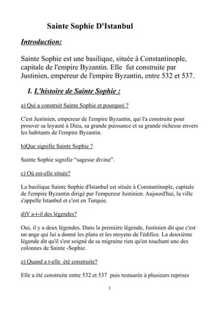 Sainte Sophie D'Istanbul
Introduction:
Sainte Sophie est une basilique, située à Constantinople,
capitale de l'empire Byzantin. Elle fut construite par
Justinien, empereur de l'empire Byzantin, entre 532 et 537.
I. L'histoire de Sainte Sophie :
a) Qui a construit Sainte Sophie et pourquoi ?
C'est Justinien, empereur de l'empire Byzantin, qui l'a construite pour
prouver sa loyauté à Dieu, sa grande puissance et sa grande richesse envers
les habitants de l'empire Byzantin.
b)Que signifie Sainte Sophie ?
Sainte Sophie signifie “sagesse divine”.
c) Où est-elle située?
La basilique Sainte Sophie d'Istanbul est située à Constantinople, capitale
de l'empire Byzantin dirigé par l'empereur Justinien. Aujourd'hui, la ville
s'appelle Istanbul et c'est en Turquie.
d)Y a-t-il des légendes?
Oui, il y a deux légendes. Dans la première légende, Justinien dit que c'est
un ange qui lui a donné les plans et les moyens de l'édifice. La deuxième
légende dit qu'il s'est soigné de sa migraine rien qu'en touchant une des
colonnes de Sainte -Sophie.
e) Quand a t-elle été construite?
Elle a été construite entre 532 et 537 puis restaurée à plusieurs reprises
3
 