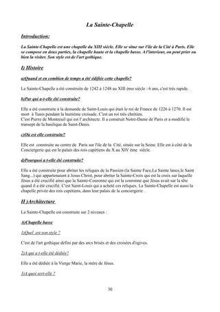 La Sainte-Chapelle
Introduction:
La Sainte-Chapelle est une chapelle du XIII siécle. Elle se situe sur l'ile de la Cité à Paris. Elle
se compose en deux parties, la chapelle haute et la chapelle basse. A l'interieur, on peut prier ou
bien la visiter. Son style est de l'art gothique.
I) Histoire
a)Quand et en combien de temps a été édifiée cette chapelle?
La Sainte-Chapelle a été construite de 1242 à 1248 au XIII ème siécle : 6 ans, c'est très rapide.
b)Par qui a-t-elle été construite?
Elle a été construite à la demande de Saint-Louis qui était le roi de France de 1226 à 1270. Il est
mort à Tunis pendant la huitième croisade. C'est un roi très chrétien.
C'est Pierre de Montreuil qui est l' architecte. Il a construit Notre-Dame de Paris et a modifié le
transept de la basilique de Saint-Denis.
c)Où est elle construite?
Elle est construite au centre de Paris sur l'ile de la Cité, située sur la Seine. Elle est à côté de la
Conciergerie qui est le palais des rois capétiens du X au XIV ème siècle.
d)Pourquoi a t-elle été construite?
Elle a été construite pour abriter les reliques de la Passion (la Sainte Face,La Sainte lance,le Saint
Sang...) qui appartenaient à Jesus Christ, pour abriter la Sainte-Croix qui est la croix sur laquelle
Jésus a été crucifié ainsi que la Sainte-Couronne qui est la couronne que Jésus avait sur la tête
quand il a été crucifié. C'est Saint-Louis qui a acheté ces reliques. La Sainte-Chapelle est aussi la
chapelle privée des rois capétiens, dans leur palais de la conciergerie .
II )Architecture
La Sainte-Chapelle est construite sur 2 niveaux :
A)Chapelle basse
1)Quel est son style ?
C'est de l'art gothique défini par des arcs brisés et des croisées d'ogives.
2)A qui a t-elle été dédiée?
Elle a été dédiée à la Vierge Marie, la mère de Jésus.
3)A quoi sert-elle ?
30
 