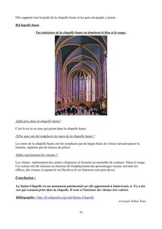 Elle supporte tout le poids de la chapelle haute et les gens du peuple y prient.
B)Chapelle haute
Vue intérieure de la chapelle haute où dominent le bleu et le rouge.
1)Qui prie dans la chapelle haute?
C'est le roi et sa cour qui prient dans la chapelle haute.
2)Par quoi ont été remplacés les murs de la chapelle haute ?
Les murs de la chapelle haute ont été remplacés par de larges baies de vitraux laissant passer la
lumière, séparées par de minces de piliers.
3)Que représentent les vitraux ?
Les vitraux représentent des scènes religieuses et forment un ensemble de couleurs bleue et rouge.
Ces scénes ont été choisies en fonction de l'emplacement des personnages royaux suivants les
offices, des vitraux évoquant le roi David ou le roi Salomon sont près du roi.
Conclusion :
La Sainte-Chapelle est un monument patrimonial car elle appartenait à Saint-Louis et il y a des
rois qui venaient prier dans la chapelle. Il reste à l'intérieur des vitraux très colorés.
Bibliographie : http://fr.wikipedia.org/wiki/Sainte-Chapelle
écrit par Yohan Tony
31
 