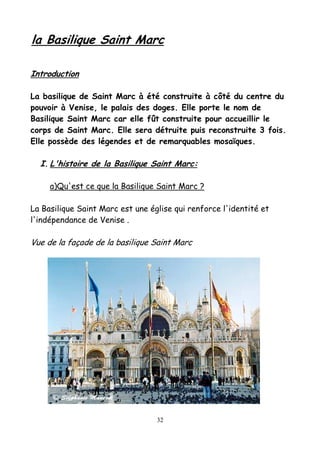 la Basilique Saint Marc
Introduction
La basilique de Saint Marc à été construite à côté du centre du
pouvoir à Venise, le palais des doges. Elle porte le nom de
Basilique Saint Marc car elle fût construite pour accueillir le
corps de Saint Marc. Elle sera détruite puis reconstruite 3 fois.
Elle possède des légendes et de remarquables mosaïques.
I. L'histoire de la Basilique Saint Marc:
a)Qu'est ce que la Basilique Saint Marc ?
La Basilique Saint Marc est une église qui renforce l'identité et
l'indépendance de Venise .
Vue de la façade de la basilique Saint Marc
32
 