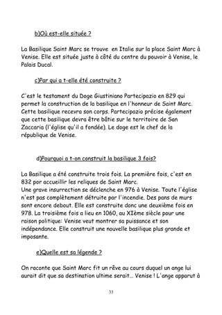 b)Où est-elle située ?
La Basilique Saint Marc se trouve en Italie sur la place Saint Marc à
Venise. Elle est située juste à côté du centre du pouvoir à Venise, le
Palais Ducal.
c)Par qui a t-elle été construite ?
C'est le testament du Doge Giustiniano Partecipazio en 829 qui
permet la construction de la basilique en l'honneur de Saint Marc.
Cette basilique recevra son corps. Partecipazio précise également
que cette basilique devra être bâtie sur le territoire de San
Zaccaria (l'église qu'il a fondée). Le doge est le chef de la
république de Venise.
d)Pourquoi a t-on construit la basilique 3 fois?
La Basilique a été construite trois fois. La première fois, c'est en
832 por accueillir les reliques de Saint Marc.
Une grave insurrection se déclenche en 976 à Venise. Toute l'église
n'est pas complètement détruite par l'incendie. Des pans de murs
sont encore debout. Elle est construite donc une deuxième fois en
978. La troisième fois a lieu en 1060, au XIème siècle pour une
raison politique: Venise veut montrer sa puissance et son
indépendance. Elle construit une nouvelle basilique plus grande et
imposante.
e)Quelle est sa légende ?
On raconte que Saint Marc fit un rêve au cours duquel un ange lui
aurait dit que sa destination ultime serait… Venise ! L'ange apparut à
33
 