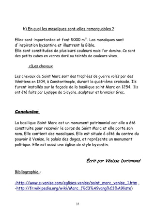 b) En quoi les mosaïques sont-elles remarquables ?
Elles sont importantes et font 5000 m². Les mosaïques sont
d'inspiration byzantine et illustrent la Bible.
Elle sont constituées de plusieurs couleurs mais l'or domine. Ce sont
des petits cubes en verres doré ou teintés de couleurs vives.
c)Les chevaux
Les chevaux de Saint Marc sont des trophées de guerre volés par des
Vénitiens en 1204, à Constantinople, durant la quatrième croisade. Ils
furent installés sur la façade de la basilique saint Marc en 1254. Ils
ont été faits par Lysippe de Sicyone, sculpteur et bronzier Grec.
ConclusionConclusionConclusionConclusion
La basilique Saint Marc est un monument patrimonial car elle a été
construite pour recevoir le corps de Saint Marc et elle porte son
nom. Elle contient des mosaïques. Elle est située à côté du centre du
pouvoir à Venise, le palais des doges, et représente un monument
politique. Elle est aussi une église de style byzantin.
Écrit par Vénissa Dorismond
Bibliographie :
-http://www.e-venise.com/eglises-venise/saint_marc_venise_1.htm ,
-http://fr.wikipedia.org/wiki/Marc_(%C3%A9vang%C3%A9liste)
35
 