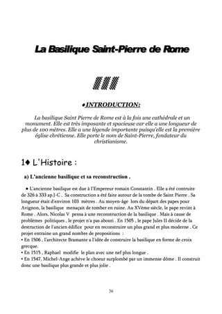 La Basilique Saint-Pierre de RomeLa Basilique Saint-Pierre de RomeLa Basilique Saint-Pierre de RomeLa Basilique Saint-Pierre de RomeLa Basilique Saint-Pierre de RomeLa Basilique Saint-Pierre de RomeLa Basilique Saint-Pierre de RomeLa Basilique Saint-Pierre de Rome
▒ ▒ ▒▒ ▒ ▒▒ ▒ ▒▒ ▒ ▒▒ ▒ ▒▒ ▒ ▒▒ ▒ ▒▒ ▒ ▒
♦♦♦♦♦♦♦♦ INTRODUCTION:INTRODUCTION:
La basilique Saint Pierre de Rome est à la fois une cathédrale et un
monument. Elle est très imposante et spacieuse car elle a une longueur de
plus de 100 mètres. Elle a une légende importante puisqu'elle est la première
église chrétienne. Elle porte le nom de Saint-Pierre, fondateur du
christianisme.
♦1 L'Histoire :
a) L'ancienne basilique et sa reconstruction .a) L'ancienne basilique et sa reconstruction .
●● L'ancienne basilique est due à l'Empereur romain Constantin . Elle a été contruiteL'ancienne basilique est due à l'Empereur romain Constantin . Elle a été contruite
de 326 à 333 ap.J-C . Sa construction a été faite autour de la tombe de Saint Pierre . Sade 326 à 333 ap.J-C . Sa construction a été faite autour de la tombe de Saint Pierre . Sa
longueur était d'environ 103 mètres . Au moyen-âge lors du départ des papes pourlongueur était d'environ 103 mètres . Au moyen-âge lors du départ des papes pour
Avignon, la basilique menaçait de tomber en ruine. Au XVème siècle, le pape revint àAvignon, la basilique menaçait de tomber en ruine. Au XVème siècle, le pape revint à
Rome . Alors, Nicolas V pensa à une reconstruction de la basilique . Mais à cause deRome . Alors, Nicolas V pensa à une reconstruction de la basilique . Mais à cause de
problèmes politiques , le projet n'a pas abouti . En 1505 , le pape Jules II décide de laproblèmes politiques , le projet n'a pas abouti . En 1505 , le pape Jules II décide de la
destruction de l'ancien édifice pour en reconstruire un plus grand et plus moderne . Cedestruction de l'ancien édifice pour en reconstruire un plus grand et plus moderne . Ce
projet entraine un grand nombre de propositions :projet entraine un grand nombre de propositions :
▪ En 1506 , l'architecte Bramante a l'idée de construire la basilique en forme de croix▪ En 1506 , l'architecte Bramante a l'idée de construire la basilique en forme de croix
grecque.grecque.
▪ En 1515 , Raphael modifie le plan avec une nef plus longue .▪ En 1515 , Raphael modifie le plan avec une nef plus longue .
▪ En 1547, Michel-Ange achève le choeur surplombé par un immense dôme . Il construit▪ En 1547, Michel-Ange achève le choeur surplombé par un immense dôme . Il construit
donc une basilique plus grande et plus jolie .donc une basilique plus grande et plus jolie .
36
 