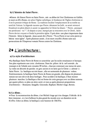b) L'histoire de Saint Pierreb) L'histoire de Saint Pierre ..
●Simon dit Simon Pierre ou Saint Pierre , née au début de l'ère Chrétienne en Galilée,●Simon dit Simon Pierre ou Saint Pierre , née au début de l'ère Chrétienne en Galilée,
et mort en 65 à Rome,et mort en 65 à Rome, est selon l'Eglise catholique, le fondateur de l'Eglise chrétienne et
il est le premier évêque de Rome . La tradition localise l'emplacement de sa tombe au
nord du Vatican. La légende raconte que Pierre, détestant les Juifs , se serait retrouvé
froudroyé en plein désert et aurait vu apparaître le Christ lui disant : “ Pierre , pourquoi
me persécutes - tu ? “, Et depuis ce jour, marqué par sa rencontre avec le Christ , Saint
Pierre devint croyant et fonda la première église. Il prit alors une place importante dansprit alors une place importante dans
l'histoire . Selon la légende , Jesus aurait dit à Pierre : “Tu es Pierre et sur cette pierre jel'histoire . Selon la légende , Jesus aurait dit à Pierre : “Tu es Pierre et sur cette pierre je
bâtirai mon église“. Après plusieurs annés , ibâtirai mon église“. Après plusieurs annés , il est mort crucifié à Rome suite auxl est mort crucifié à Rome suite aux
persecutions de l'Empereur romain Neron contre les Chrétiens.persecutions de l'Empereur romain Neron contre les Chrétiens.
22♦♦ L'architectureL'architecture ::
a) Le style d'architecturea) Le style d'architecture
●La Basilique Saint Pierre de Rome se caractérise par les styles renaissance et baroque.●La Basilique Saint Pierre de Rome se caractérise par les styles renaissance et baroque.
Son plan représente une croix chrétienne. Dans les piliers de la nef centrale , duSon plan représente une croix chrétienne. Dans les piliers de la nef centrale , du
transept et de l'abside sont creusées 39 niches , chacune contenant une statue de saint .transept et de l'abside sont creusées 39 niches , chacune contenant une statue de saint .
La voûte est décorée de paroles en grec ancien et en latin que le Christ a adressé àLa voûte est décorée de paroles en grec ancien et en latin que le Christ a adressé à
Saint Pierre . La basilique est très haute , elle est surmontée de plusieurs voûtes.Saint Pierre . La basilique est très haute , elle est surmontée de plusieurs voûtes.
Extérieurement, la basilique Saint Pierre de Rome est grande, elle dispose de plusieursExtérieurement, la basilique Saint Pierre de Rome est grande, elle dispose de plusieurs
statues sur son toît et de deux horloges . Pour accéder à la basilique, il faut monterstatues sur son toît et de deux horloges . Pour accéder à la basilique, il faut monter
plusieurs marches. La Basilique a fini en forme de croix grecque avec un dôme soutenuplusieurs marches. La Basilique a fini en forme de croix grecque avec un dôme soutenu
par quatre piliers; ce plan est alors carré, et tout ça après plusieurs propositionspar quatre piliers; ce plan est alors carré, et tout ça après plusieurs propositions
d'architectes : - Bramante, Sangallo, Giocondo, Raphael, Michel-Ange, Bernin.d'architectes : - Bramante, Sangallo, Giocondo, Raphael, Michel-Ange, Bernin.
b)b) Le dôme .Le dôme .
● Pour la reconstruction du dôme, c'est Michel-Ange qui s'en chargea. Il décida de le● Pour la reconstruction du dôme, c'est Michel-Ange qui s'en chargea. Il décida de le
faire immense , et c'est d'ailleurs le plus grand du monde avec un diamètre est defaire immense , et c'est d'ailleurs le plus grand du monde avec un diamètre est de
41,47m. Grâce au dôme, la basilique a une hauteur de 136,57m.41,47m. Grâce au dôme, la basilique a une hauteur de 136,57m.
37
 
