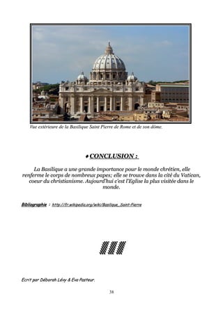 Vue extérieure de la Basilique Saint Pierre de Rome et de son dôme.Vue extérieure de la Basilique Saint Pierre de Rome et de son dôme.
♦♦♦♦♦♦♦♦ CONCLUSION :CONCLUSION :
La Basilique a une grande importance pour le monde chrétien, elleLa Basilique a une grande importance pour le monde chrétien, elle
renferme le corps de nombreux papes; elle se trouve dans la cité du Vatican,renferme le corps de nombreux papes; elle se trouve dans la cité du Vatican,
coeur du christianisme. Aujourd'hui c'est l'Eglise la plus visitée dans lecoeur du christianisme. Aujourd'hui c'est l'Eglise la plus visitée dans le
monde.monde.
BibliographieBibliographie :: http://fr.wikipedia.org/wiki/Basilique_Saint-Pierrehttp://fr.wikipedia.org/wiki/Basilique_Saint-Pierre
▒ ▒ ▒▒ ▒ ▒▒ ▒ ▒▒ ▒ ▒▒ ▒ ▒▒ ▒ ▒▒ ▒ ▒▒ ▒ ▒
Ecrit par Déborah Lévy & Eva Pasteur.Ecrit par Déborah Lévy & Eva Pasteur.
38
 