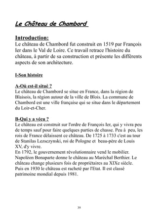 Le Château de ChambordLe Château de Chambord
Introduction:
Le château de Chambord fut construit en 1519 par François
Ier dans le Val de Loire. Ce travail retrace l'histoire du
château, à partir de sa construction et présente les différents
aspects de son architecture.
I-Son histoire
A-Où est-il situé ?
Le château de Chambord se situe en France, dans la région de
Blaisois, la région autour de la ville de Blois. La commune de
Chambord est une ville française qui se situe dans le département
du Loir-et-Cher.
B-Qui y a vécu ?
Le château est construit sur l'ordre de François Ier, qui y vivra peu
de temps sauf pour faire quelques parties de chasse. Peu à peu, les
rois de France délaissent ce château. De 1725 à 1733 c'est au tour
de Stanilas Lezsczynski, roi de Pologne et beau-père de Louis
XV, d'y vivre.
En 1792, le gouvernement révolutionnaire vend le mobilier.
Napoléon Bonaparte donne le château au Maréchal Berthier. Le
château change plusieurs fois de propriétaires au XIXe siècle.
Puis en 1930 le château est racheté par l'Etat. Il est classé
patrimoine mondial depuis 1981.
39
 
