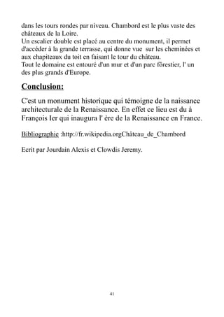 dans les tours rondes par niveau. Chambord est le plus vaste des
châteaux de la Loire.
Un escalier double est placé au centre du monument, il permet
d'accéder à la grande terrasse, qui donne vue sur les cheminées et
aux chapiteaux du toit en faisant le tour du château.
Tout le domaine est entouré d'un mur et d'un parc fôrestier, l' un
des plus grands d'Europe.
Conclusion:
C'est un monument historique qui témoigne de la naissance
architecturale de la Renaissance. En effet ce lieu est du à
François Ier qui inaugura l' ère de la Renaissance en France.
Bibliographie :http://fr.wikipedia.orgChâteau_de_Chambord
Ecrit par Jourdain Alexis et Clowdis Jeremy.
41
 