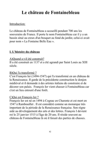 Le château de Fontainebleau
Introduction:
Le château de Fontainebleau a accueilli pendant 700 ans les
souverains de France. Il porte le nom Fontainebleau car il y a un
bassin situé au creux d'un bosquet au fond du jardin; celui-ci avait
pour nom « La Fontaine Belle Eau ».
I. L'histoire du château
A)Quand a t-il été construit?
Il a été construit en 1137 et a été agrandi par Saint Louis au XIII
siècle.
B)Qui l'a transformé ?
C'est François Ier (1494-1547) qui l'a transformé en un château de
la Renaissance. Il garde de la précédente construction le donjon
médiéval et il demande à des artistes italiens de construire et de
décorer son palais. François Ier vient chasser à Fontainebleau car
c'est un lieu entouré d'une forêt.
C)Qui est François Ier ?
François Ier est né en 1494 à Cognac en Charente et est mort en
1547 à Rambouillet . Il est considéré comme un monarque très
important de la période de la Renaissance française. Son règne
aide au développement des arts et des lettres. François I devient
roi le 25 janvier 1515 à l'âge de 20 ans. Il réside souvent au
château de Fontainebleau là où il faisait des parties de chasses.
42
 