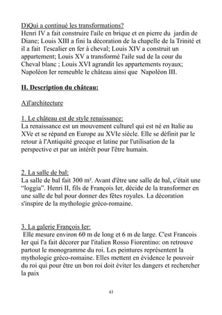 D)Qui a continué les transformations?
Henri IV a fait construire l'aile en brique et en pierre du jardin de
Diane; Louis XIII a fini la décoration de la chapelle de la Trinité et
il a fait l'escalier en fer à cheval; Louis XIV a construit un
appartement; Louis XV a transformé l'aile sud de la cour du
Cheval blanc ; Louis XVI agrandit les appartements royaux;
Napoléon Ier remeuble le château ainsi que Napoléon III.
II. Description du château:
A)l'architecture
1. Le château est de style renaissance:
La renaissance est un mouvement culturel qui est né en Italie au
XVe et se répand en Europe au XVIe siècle. Elle se définit par le
retour à l'Antiquité grecque et latine par l'utilisation de la
perspective et par un intérêt pour l'être humain.
2. La salle de bal:
La salle de bal fait 300 m². Avant d'être une salle de bal, c'était une
“loggia”. Henri II, fils de François Ier, décide de la transformer en
une salle de bal pour donner des fêtes royales. La décoration
s'inspire de la mythologie gréco-romaine.
3. La galerie François Ier:
Elle mesure environ 60 m de long et 6 m de large. C'est Francois
Ier qui l'a fait décorer par l'italien Rosso Fiorentino: on retrouve
partout le monogramme du roi. Les peintures représentent la
mythologie gréco-romaine. Elles mettent en évidence le pouvoir
du roi qui pour être un bon roi doit éviter les dangers et rechercher
la paix
43
 