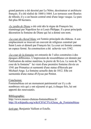 grand parterre a été dessiné par Le Nôtre, dessinateur et architecte
français. Il a été réalisé de 1660 à 1664. Les terrasses sont fleuries
de tilleuls; il y a un bassin central orné d'une large vasque. Le parc
fait plus 80 hectares.
-Le jardin de Diane a été créé dès le règne de François Ier,
réaménagé par Napoléon Ier et Louis Philippe. Il a pour principale
décoration la fontaine de Diane qui lui a donné son nom.
-La cour du cheval blanc est l'entrée principale du château. A son
emplacement se trouvait un couvent de religieux construit par
Saint Louis et démoli par François Ier. La cour est formée comme
un espace fermé. Sa construction a été achevée vers 1542.
-La cour de la fontaine est entourée de 3 ailes construites à des
époques différentes. L'impression de ressemblance est donnée par
l'utilisation du même matériau, la pierre de St-Leu. Le nom de “la
cour de la fontaine” lui vient d'une première fontaine élevée en
1541 par Primatice et surmonté d'une statue d'Hercule par
Michael-Ange. La fontaine actuelle date de 1812. Elle est
surmontée d'une statue d'Ulysse par Petitot.
Conclusion:
Fontainebleau est un monument patrimonial car il y a de
nombreux rois qui y ont séjourné et qui, à chaque fois, lui ont
apporté des nouveautés.
Bibliographie:
http://www.musee-chateau-fontainebleau.fr/
http://fr.wikipedia.org/wiki/Ch%C3%A2teau_de_Fontainebleau
écrit par: Benjamin Vaillent et Estelle.
45
 