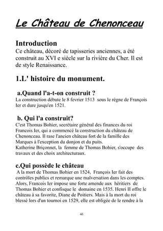 Le Château de Chenonceau
Introduction
Ce château, décoré de tapisseries anciennes, a été
construit au XVI e siècle sur la rivière du Cher. Il est
de style Renaissance.
1.L' histoire du monument.
a.Quand l'a-t-on construit ?
La construction débute le 8 fevrier 1513 sous le règne de François
Ier et dure jusqu'en 1521.
b. Qui l'a construit?
C'est Thomas Bohier, secrétaire général des finances du roi
Francois Ier, qui a commencé la construction du château de
Chenonceau. Il rase l'ancien château fort de la famille des
Marques à l'exception du donjon et du puits.
Katherine Briçonnet, la femme de Thomas Bohier, s'occupe des
travaux et des choix architecturaux.
c.Qui possède le château
A la mort de Thomas Bohier en 1524, François Ier fait des
contrôles publics et remarque une malversation dans les comptes.
Alors, Francois Ier impose une forte amende aux héritiers de
Thomas Bohier et confisque le domaine en 1535. Henri II offre le
château à sa favorite, Diane de Poitiers. Mais à la mort du roi
blessé lors d'un tournoi en 1529, elle est obligée de le rendre à la
46
 