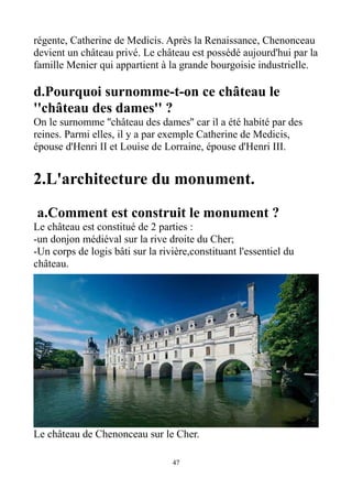 régente, Catherine de Medicis. Après la Renaissance, Chenonceau
devient un château privé. Le château est possédé aujourd'hui par la
famille Menier qui appartient à la grande bourgoisie industrielle.
d.Pourquoi surnomme-t-on ce château le
''château des dames'' ?
On le surnomme ''château des dames'' car il a été habité par des
reines. Parmi elles, il y a par exemple Catherine de Medicis,
épouse d'Henri II et Louise de Lorraine, épouse d'Henri III.
2.L'architecture du monument.
a.Comment est construit le monument ?
Le château est constitué de 2 parties :
-un donjon médiéval sur la rive droite du Cher;
-Un corps de logis bâti sur la rivière,constituant l'essentiel du
château.
Le château de Chenonceau sur le Cher.
47
 