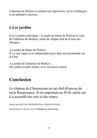 Catherine de Medicis et contient des tapisseries, un lit à baldaquin
et un plafond à caissons.
c.Les jardins
Il ya 2 jardins principaux : le jardin de Diane de Poitiers et celui
de Catherine de Medicis, situés de chaque côté de la tour des
Marques.
-Le jardin de Diane de Poitiers :
Il y a une vigne et un embarcadère pour faire une promenade sur
le Cher.
-Le jardin de Catherine de Medicis :
Son jardin est plus intime, avec un bassin central.
Conclusion
Le château de Chenonceau est un chef-d'oeuvre du
style Renaissance. Il est important au XVIe siècle car
il a accueilli des rois et des reines.
Réalisé par SOFIANE MESSAOUDI et YOHANN GINER.
Bibliographie:fr.wikipedia.org/wiki/Château_de_Chenonceau
49
 