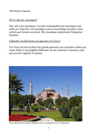 100 maitres maçons.
D) A t-elle des mosaïques?
Oui, elle a des mosaïques. Les plus remarquables des mosaïques sont
celles en fond d'or. Les mosaïques sont un assemblage de petits verres
colorés qui forment un dessin. Des mosaïques représentent l'empereur
byzantin.
E)Quelles modifications ont apportées les Turcs?
Les Turcs ont mit en place des grands panneaux aux caractères arabes qui
citent Allah et son prophète Mahomet. Ils ont construit 4 minarets, tours
qui servent à appeler à la prière.
Vue extérieure de Sainte Sophie avec sa coupole et ses 4 minarets.
5
 