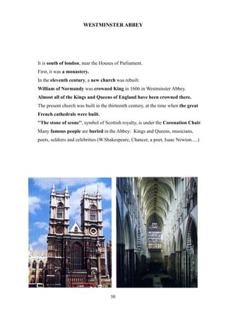 WESTMINSTER ABBEY
It is south of london, near the Houses of Parliament.
First, it was a monastery.
In the eleventh century, a new church was rebuilt.
William of Normandy was crowned King in 1606 in Westminster Abbey.
Almost all of the Kings and Queens of England have been crowned there.
The present church was built in the thirteenth century, at the time when the great
French cathedrals were built.
''The stone of scone'', symbol of Scottish royalty, is under the Coronation Chair.
Many famous people are buried in the Abbey: Kings and Queens, musicians,
poets, soldiers and celebrities (W.Shakespeare, Chancer, a poet, Isaac Newton.....)
50
 