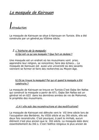 La mosquée de Kairouan
Introduction:
La mosquée de Kairouan se situe à Kairouan en Tunisie. Elle a été
construite par un général,au VIIéme siècle.
I. L'histoire de la mosquée:
a) Qu'est-ce qu'une mosquée ? Que fait-on dedans ?
Une mosquée est un endroit où les musulmans vont prier,
apprendre leur religion, se rencontrer, faire des échecs... La
mosquée de Kairouan est aussi une université où des savants
viennent se former et faire des recherches au Moyen-âge.
b) Où se trouve la mosquée? Par qui et quand la mosquée a été
construite ?
La mosquée de Kairouan se trouve en Tunisie.C'est Oqba ibn Nafaa
qui construit la mosquée a partir de 671. Oqba Ibn Nafaa est un
général né en 622 dans les dernières années de vie de Mahomet,
le prophète des musulmans.
c) A t elle subi des reconstructions et des modifications?
La mosquée de Kairouan est détruite vers le VII ème siècle lors de
l'occupation des Berbères. Au VIIIè siècle et au IXè siècle, elle est
deux fois reconstruite. C'est pourquoi, à part le mirhab, aucun
élément n'est plus ancien que le IXè siècle. La mosquée date donc
essentiellement du IXè s. C'est l'édifice religieux le plus ancien de
7
 
