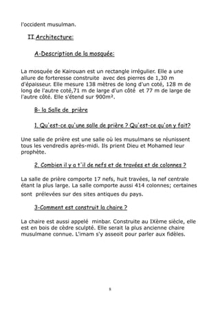 l'occident musulman.
II.Architecture:
A-Description de la mosquée:
La mosquée de Kairouan est un rectangle irrégulier. Elle a une
allure de forteresse construite avec des pierres de 1,30 m
d'épaisseur. Elle mesure 138 mètres de long d'un coté, 128 m de
long de l'autre coté,71 m de large d'un côté et 77 m de large de
l'autre côté. Elle s'étend sur 900m².
B- la Salle de prière
1. Qu'est-ce qu'une salle de prière ? Qu'est-ce qu'on y fait?
Une salle de prière est une salle où les musulmans se réunissent
tous les vendredis après-midi. Ils prient Dieu et Mohamed leur
prophète.
2. Combien il y a t'il de nefs et de travées et de colonnes ?
La salle de prière comporte 17 nefs, huit travées, la nef centrale
étant la plus large. La salle comporte aussi 414 colonnes; certaines
sont prélevées sur des sites antiques du pays.
3-Comment est construit la chaire ?
La chaire est aussi appelé minbar. Construite au IXème siècle, elle
est en bois de cèdre sculpté. Elle serait la plus ancienne chaire
musulmane connue. L'imam s'y asseoit pour parler aux fidèles.
8
 