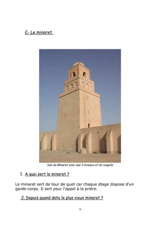 C- Le minaret
Vue du Minaret avec ses 3 niveaux et sa coupole
1. A quoi sert le minaret ?
Le minaret sert de tour de guet car chaque étage dispose d'un
garde-corps. Il sert pour l'appel à la prière.
2. Depuis quand date le plus vieux minaret ?
9
 