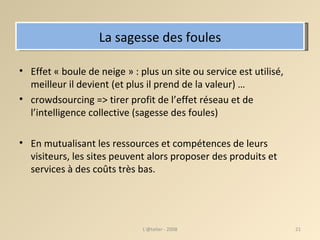 La sagesse des foules Effet « boule de neige » : plus un site ou service est utilisé, meilleur il devient (et plus il prend de la valeur) …  crowdsourcing => tirer profit de l’effet réseau et de l’intelligence collective (sagesse des foules) ‏ En mutualisant les ressources et compétences de leurs visiteurs, les sites peuvent alors proposer des produits et services à des coûts très bas. L'@telier - 2008 
