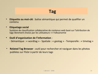 Etiquette ou mot-clé  : balise sémantique qui permet de qualifier un contenu Etiquetage social  Système de classification collaborative de contenus web basé sur l’attribution de tags librement choisis par les utilisateurs => Folksonomie Outil d’organisation de l’information  :  -   Sémantique : « wordtag » - Spatiale : « geotag » - Temporelle : « timetag » Related Tag Browser  : outil pour rechercher et naviguer dans les photos publiées sur Flickr à partir de leurs tags L'@telier - 2008 Tag 