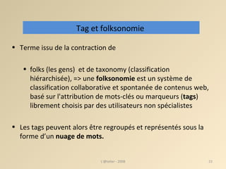 Terme issu de la contraction de  folks (les gens)  et de taxonomy (classification hiérarchisée), => une  folksonomie  est un système de classification collaborative et spontanée de contenus web, basé sur l'attribution de mots-clés ou marqueurs   ( tags ) librement choisis par des utilisateurs non spécialistes  Les tags peuvent alors être regroupés et représentés sous la forme d’un  nuage de mots. L'@telier - 2008 Tag et folksonomie  