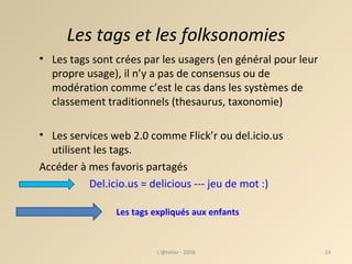 Les tags et les folksonomies Les tags sont crées par les usagers (en général pour leur propre usage), il n’y a pas de consensus ou de modération comme c’est le cas dans les systèmes de classement traditionnels (thesaurus, taxonomie) ‏ Les services web 2.0 comme Flick’r ou del.icio.us utilisent les tags. Accéder à mes favoris partagés Del.icio.us = delicious --- jeu de mot :)    L'@telier - 2008 Les tags expliqués aux enfants  