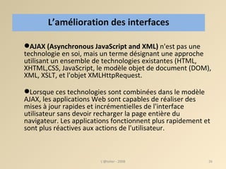 AJAX (Asynchronous JavaScript and XML)  n'est pas une technologie en soi, mais un terme désignant une approche utilisant un ensemble de technologies existantes (HTML, XHTML,CSS, JavaScript, le modèle objet de document (DOM), XML, XSLT, et l'objet XMLHttpRequest.  Lorsque ces technologies sont combinées dans le modèle AJAX, les applications Web sont capables de réaliser des mises à jour rapides et incrémentielles de l'interface utilisateur sans devoir recharger la page entière du navigateur. Les applications fonctionnent plus rapidement et sont plus réactives aux actions de l'utilisateur. L’amélioration des interfaces L'@telier - 2008 