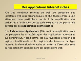 De très nombreux services du web 2.0 proposent des interfaces web plus ergonomiques et plus fluides grâce à une attention toute particulière portée à la simplification des actions et à l’utilisation de ces technologies, ce qui permet de développer des  applications internet riches Les  Rich Internet Applications  (RIA) sont des applications web qui partagent les caractéristiques des applications autonomes sur l'ordinateur. A long terme, les RIA favorisent la fusion des logiciels traditionnels et les logiciels client-serveur de type internet. La dimension interactive et la vitesse d'exécution sont particulièrement soignées dans ces applications web. L'@telier - 2008 Des applications Internet riches 