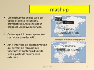 mashup Un mashup est un site web qui utilise et croise le contenu provenant d’autres sites pour proposer un nouveau service. Cette capacité de mixage repose sur l’ouverture des API. API = interface de programmation qui permet de recourir aux fonctions et contenus d’un site web à partir de commandes externes. FlickrVision GoogleMaps + Flickr TwitterVision GoogleMaps + Twitter 2 exemples de mashups cartographiques L'@telier - 2008 