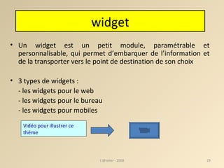 Un widget est un petit module, paramétrable et personnalisable, qui permet d’embarquer de l’information et de la transporter vers le point de destination de son choix 3 types de widgets : - les widgets pour le web - les widgets pour le bureau - les widgets pour mobiles L'@telier - 2008 Vidéo pour illustrer ce thème   widget 