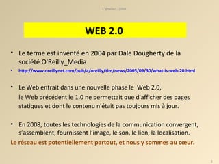 Le terme est inventé en 2004 par Dale Dougherty de la société O'Reilly_Media http://www.oreillynet.com/pub/a/oreilly/tim/news/2005/09/30/what-is-web-20.html   Le Web entrait dans une nouvelle phase le  Web 2.0,  le Web précédent le 1.0 ne permettait que d'afficher des pages statiques et dont le contenu n'était pas toujours mis à jour.   En 2008, toutes les technologies de la communication convergent, s’assemblent, fournissent l’image, le son, le lien, la localisation.  Le réseau est potentiellement partout, et nous y sommes au cœur. L'@telier - 2008 WEB 2.0  