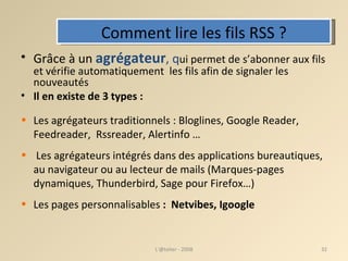Comment lire les fils RSS ? Grâce à un  agrégateur , q ui permet de s’abonner aux fils et vérifie automatiquement  les fils afin de signaler les nouveautés Il en existe de 3 types : Les agrégateurs traditionnels : Bloglines, Google Reader, Feedreader,  Rssreader, Alertinfo … Les agrégateurs intégrés dans des applications bureautiques, au navigateur ou au lecteur de mails (Marques-pages dynamiques, Thunderbird, Sage pour Firefox…) ‏ Les pages personnalisables  :  Netvibes, Igoogle L'@telier - 2008 