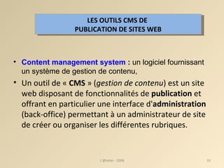 Content management system  :  un logiciel fournissant un système de gestion de contenu, Un outil de «  CMS  » ( gestion de contenu ) est un site web disposant de fonctionnalités de  publication  et offrant en particulier une interface d' administration  (back-office) permettant à un administrateur de site de créer ou organiser les différentes rubriques.  L'@telier - 2008 LES OUTILS CMS DE  PUBLICATION DE SITES WEB 