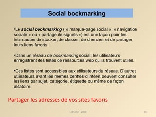L'@telier - 2008 Partager les adresses de vos sites favoris Social bookmarking Le  social bookmarking  ( « marque-page social », « navigation sociale » ou « partage de signets ») est une façon pour les internautes de stocker, de classer, de chercher et de partager leurs liens favoris. Dans un réseau de  bookmarking  social, les utilisateurs enregistrent des listes de ressources web qu’ils trouvent utiles.  Ces listes sont accessibles aux utilisateurs du réseau. D’autres utilisateurs ayant les mêmes centres d’intérêt peuvent consulter les liens par sujet, catégorie, étiquette ou même de façon aléatoire.  