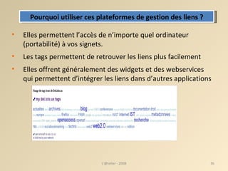 Elles permettent l’accès de n’importe quel ordinateur (portabilité) ‏  à vos signets. Les tags permettent de retrouver les liens plus facilement  Elles offrent généralement des widgets et des webservices qui permettent d’intégrer les liens dans d’autres applications L'@telier - 2008 Pourquoi utiliser ces plateformes de gestion des liens ? 