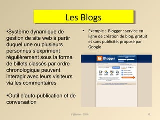 Exemple :  Blogger : service en ligne de création de blog, gratuit et sans publicité, proposé par Google L'@telier - 2008 Les Blogs Système dynamique de gestion de site web à partir duquel une ou plusieurs personnes s’expriment régulièrement sous la forme de billets classés par ordre chronologique peuvent interagir avec leurs visiteurs via les commentaires Outil d’auto-publication et de conversation 