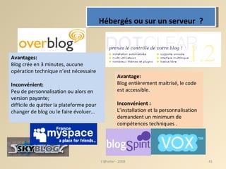 Hébergés ou sur un serveur  ? Avantages: Blog crée en 3 minutes, aucune opération technique n’est nécessaire Inconvénient: Peu de personnalisation ou alors en version payante;  difficile de quitter la plateforme pour changer de blog ou le faire évoluer… Avantage:   Blog entièrement maitrisé, le code est accessible. Inconvénient :   L’installation et la personnalisation demandent un minimum de compétences techniques . L'@telier - 2008 