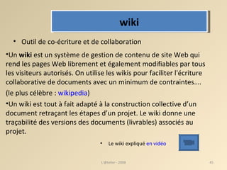 Un  wiki  est un système de gestion de contenu de site Web qui rend les pages Web librement et également modifiables par tous les visiteurs autorisés. On utilise les wikis pour faciliter l'écriture collaborative de documents avec un minimum de contraintes….  (le plus célèbre :  wikipedia )  Un wiki est tout à fait adapté à la construction collective d’un document retraçant les étapes d’un projet. Le wiki donne une traçabilité des versions des documents (livrables) associés au projet. L'@telier - 2008 Le wiki expliqué  en vidéo Outil de co-écriture et de collaboration wiki 