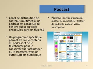 Canal de distribution de contenus multimédia, un podcast est constitué de fichiers audio ou vidéo encapsulés dans un flux RSS Un programme spécifique permet de lire le contenu du podcast et de le télécharger pour le conserver sur l’ordinateur ou le transférer vers un autre support numérique Podemus : service d’annuaire, moteur de recherche et lecteur de podcasts audio et vidéo francophone  L'@telier - 2008 Podcast 