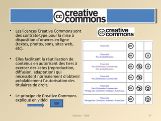 Les licences Creative Commons sont des contrats-type pour la mise à disposition d’œuvres en ligne (textes, photos, sons, sites web, etc). Elles facilitent la réutilisation de contenus en autorisant des tiers à exercer des actes (reproduction, diffusion, adaptation) qui nécessitent normalement d'obtenir préalablement l'autorisation des titulaires de droit. Le principe de Creative Commons expliqué  en vidéo L'@telier - 2008 