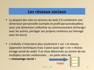 La plupart des sites et services du web 2.0 combinent une dimension personnelle (compte et profil personnalisables) avec une dimension collective ou communautaire (échanger avec les autres, partager ses propres contenus ou interagir avec les leurs) ‏ L’individu n’intervient plus seulement « sur » le réseau (approche technique) mais il peut aussi agir « en » réseau (virage social du web). Il se situe désormais au centre de ses multiples cercles relationnels … on parle alors de «  réseautage social  »    Vidéo L'@telier - 2008 Les réseaux sociaux 