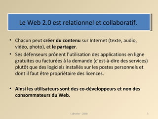 Le Web 2.0 est relationnel et collaboratif.  Chacun peut  créer du contenu  sur Internet (texte, audio, vidéo, photo), et  le partager .  Ses défenseurs prônent l’utilisation des applications en ligne gratuites ou facturées à la demande (c’est-à-dire des services) plutôt que des logiciels installés sur les postes personnels et dont il faut être propriétaire des licences.  Ainsi les utilisateurs sont des co-développeurs et non des consommateurs du Web.  L'@telier - 2008 