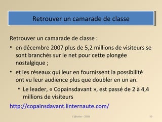 Retrouver un camarade de classe Retrouver un camarade de classe : en décembre 2007 plus de 5,2 millions de visiteurs se sont branchés sur le net pour cette plongée nostalgique ;  et les réseaux qui leur en fournissent la possibilité ont vu leur audience plus que doubler en un an.  Le leader, « Copainsdavant », est passé de 2 à 4,4 millions de visiteurs http://copainsdavant.linternaute.com/ L'@telier - 2008 