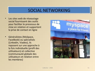 SOCIAL NETWORKING Les sites web de réseautage social fournissent des outils pour faciliter le processus de mise en relation et supportent la prise de contact en ligne Généralistes (MySpace, FaceBook) ou spécialisés (Linkedin, Viadeo), ils reposent sur une approche à la fois individuelle (profil des utilisateurs) et collective (communauté globale des utilisateurs et relation entre les membres) ‏ L'@telier - 2008 
