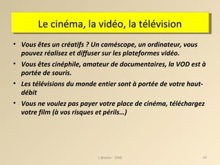 Le cinéma, la vidéo, la télévision Vous êtes un créatifs ? Un caméscope, un ordinateur, vous pouvez réalisez et diffuser sur les plateformes vidéo. Vous êtes cinéphile, amateur de documentaires, la VOD est à portée de souris. Les télévisions du monde entier sont à portée de votre haut-débit Vous ne voulez pas payer votre place de cinéma, téléchargez votre film (à vos risques et périls…) ‏ L'@telier - 2008 