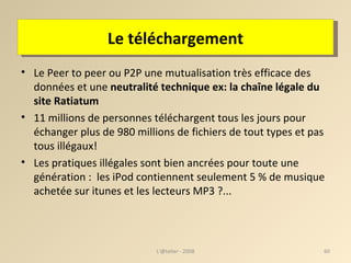 Le téléchargement Le Peer to peer ou P2P une mutualisation très efficace des données et une  neutralité technique ex: la chaîne légale du site Ratiatum 11 millions de personnes téléchargent tous les jours pour échanger plus de 980 millions de fichiers de tout types et pas tous illégaux!  Les pratiques illégales sont bien ancrées pour toute une génération :  les iPod contiennent seulement 5 % de musique achetée sur itunes et les lecteurs MP3 ?... L'@telier - 2008 