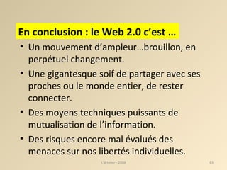 Un mouvement d’ampleur…brouillon, en perpétuel changement. Une gigantesque soif de partager avec ses proches ou le monde entier, de rester connecter. Des moyens techniques puissants de mutualisation de l’information. Des risques encore mal évalués des menaces sur nos libertés individuelles. L'@telier - 2008 En conclusion : le Web 2.0 c’est … 