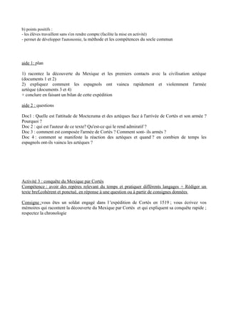 b) points positifs :
- les élèves travaillent sans s'en rendre compte (facilite la mise en activité)
- permet de développer l'autonomie, la méthode et les compétences du socle commun
aide 1: plan
1) racontez la découverte du Mexique et les premiers contacts avec la civilisation aztèque
(documents 1 et 2)
2) expliquez comment les espagnols ont vaincu rapidement et violemment l'armée
aztèque (documents 3 et 4)
+ conclure en faisant un bilan de cette expédition
aide 2 : questions
Doc1 : Quelle est l'attitude de Moctezuma et des aztèques face à l'arrivée de Cortès et son armée ?
Pourquoi ?
Doc 2 : qui est l'auteur de ce texte? Qu'est-ce qui le rend admiratif ?
Doc 3 : comment est composée l'armée de Cortès ? Comment sont- ils armés ?
Doc 4 : comment se manifeste la réaction des aztèques et quand ? en combien de temps les
espagnols ont-ils vaincu les aztèques ?
Activité 3 : conquête du Mexique par Cortès
Compétence : avoir des repères relevant du temps et pratiquer différents langages + Rédiger un
texte bref,cohérent et ponctué, en réponse à une question ou à partir de consignes données
Consigne :vous êtes un soldat engagé dans l 'expédition de Cortès en 1519 ; vous écrivez vos
mémoires qui racontent la découverte du Mexique par Cortès et qui expliquent sa conquête rapide ;
respectez la chronologie
 