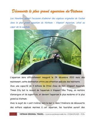 Découverte le plus grand aquarium du Vietnam
Les Hanoïens auront l’occasion d’admirer des espèces originales de l’océan
dans le plus grand aquarium du Vietnam – Vinpearl Aquarium, situé au
cœur de la capitale.

L’aquarium sera officiellement inauguré le 24 décembre 2013 mais dès
maintenant, cette destination attire une attention spéciale des habitants.
Avec une capacité de 3 millions de litres d’eau de mer, Vinpearl Aquarium
Times City bat le record de l’aquarium à Vinpearl Nha Trang, en matière
d’envergure et de superficie, et devient l’aquarium le plus moderne et le plus
grand au Vietnam.
Avec le sujet de « cent rivières vers la mer », dans l’itinéraire de découverte
des milliers espèces marines à cet aquarium, les touristes auront des
1

VIETNAM ORIGINAL TRAVEL – Licence professionnelle No : 01024/GPLHQT – TCDL

 