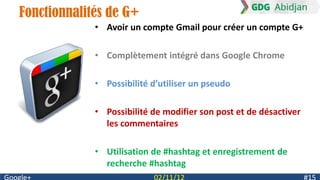 Fonctionnalités de G+
             • Avoir un compte Gmail pour créer un compte G+

             • Complètement intégré dans Google Chrome

             • Possibilité d’utiliser un pseudo

             • Possibilité de modifier son post et de désactiver
               les commentaires

             • Utilisation de #hashtag et enregistrement de
               recherche #hashtag
 